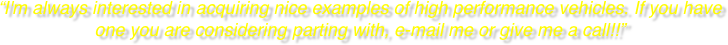 “I'm always interested in acquiring nice examples of high performance vehicles. If you have one you are considering parting with, e-mail me or give me a call!!”