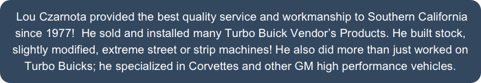  Lou Czarnota provided the best quality service and workmanship to Southern California since 1977!  He sold and installed many Turbo Buick Vendor’s Products. He built stock, slightly modified, extreme street or strip machines! He also did more than just worked on Turbo Buicks; he specialized in Corvettes and other GM high performance vehicles.